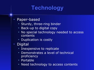 Technology Paper-based Sturdy, three-ring binder Back-up to digital copy No special technology needed to access contents Duplication is costly Digital Inexpensive to replicate Demonstrates a level of technical proficiency Portable Need technology to access contents 