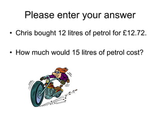 Please enter your answer Chris bought 12 litres of petrol for £12.72. How much would 15 litres of petrol cost? 