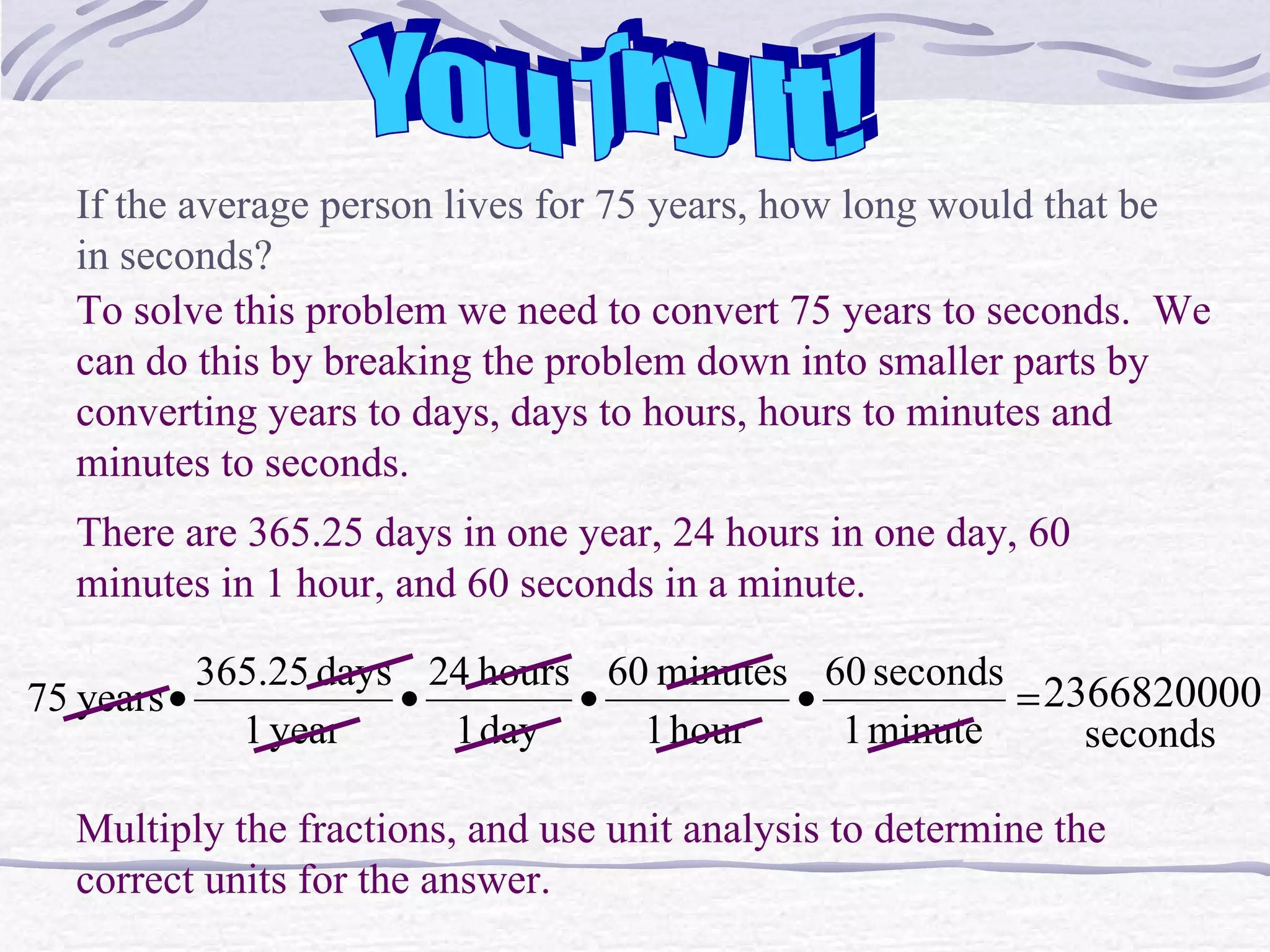 You Try It! If the average person lives for 75 years, how long would that be in seconds? To solve this problem we need to convert 75 years to seconds.  We can do this by breaking the problem down into smaller parts by converting years to days, days to hours, hours to minutes and minutes to seconds. There are 365.25 days in one year, 24 hours in one day, 60 minutes in 1 hour, and 60 seconds in a minute. Multiply the fractions, and use unit analysis to determine the correct units for the answer. 