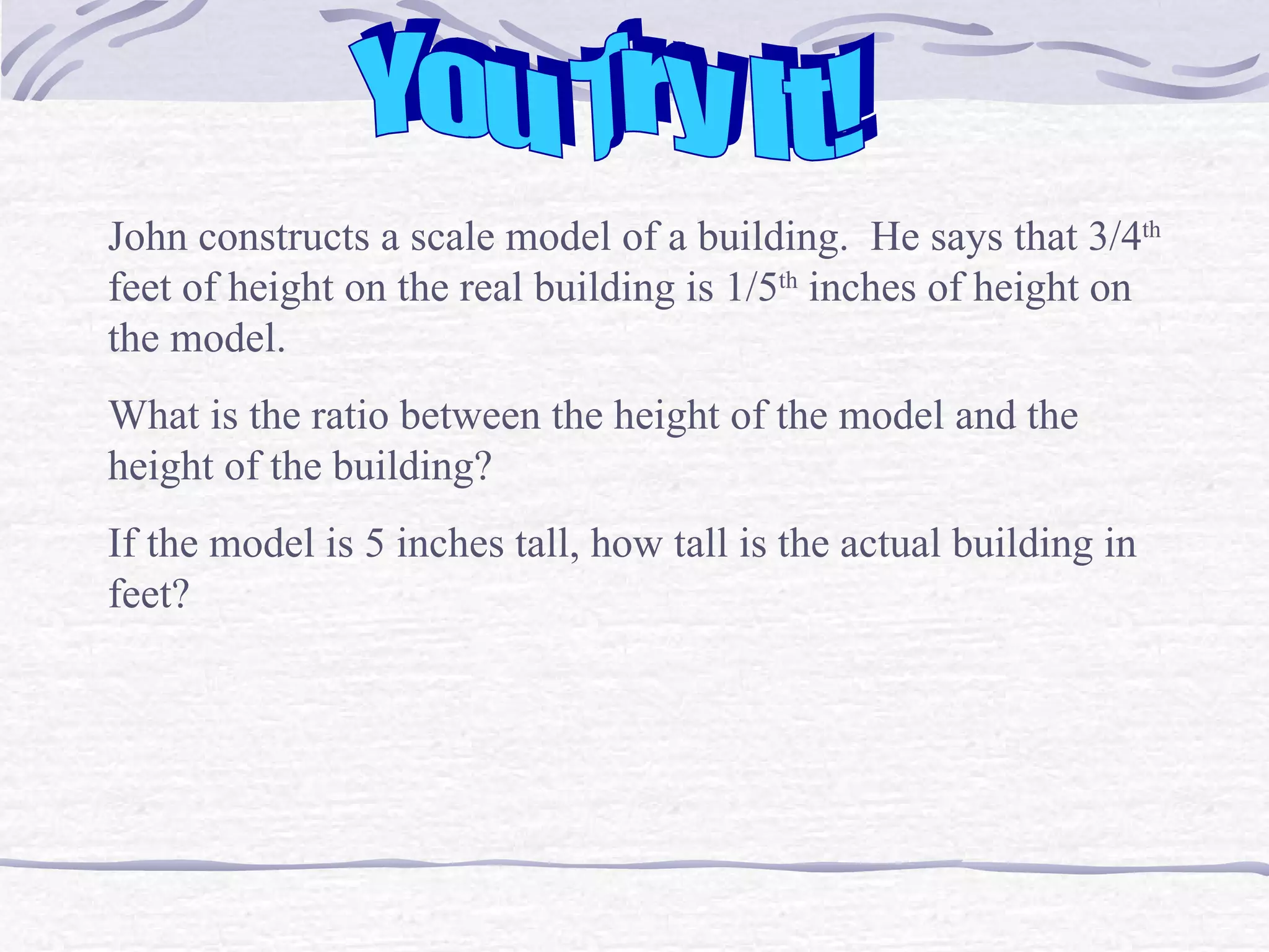 You Try It! John constructs a scale model of a building.  He says that 3/4 th  feet of height on the real building is 1/5 th  inches of height on the model.  What is the ratio between the height of the model and the height of the building? If the model is 5 inches tall, how tall is the actual building in feet?  
