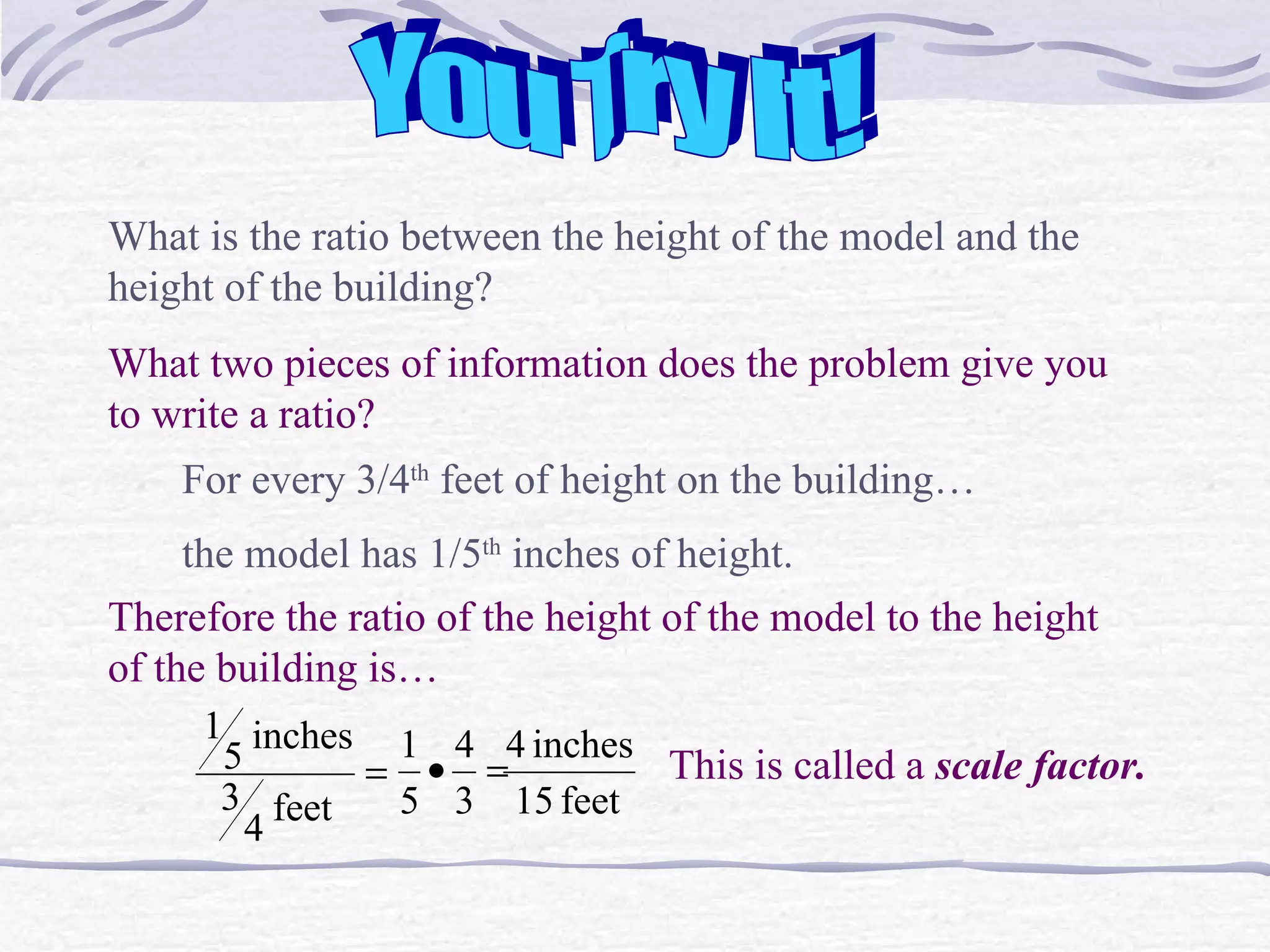 You Try It! What is the ratio between the height of the model and the height of the building? What two pieces of information does the problem give you to write a ratio? For every 3/4 th  feet of height on the building&hellip; the model has 1/5 th  inches of height. Therefore the ratio of the height of the model to the height of the building is&hellip; This is called a  scale factor. 