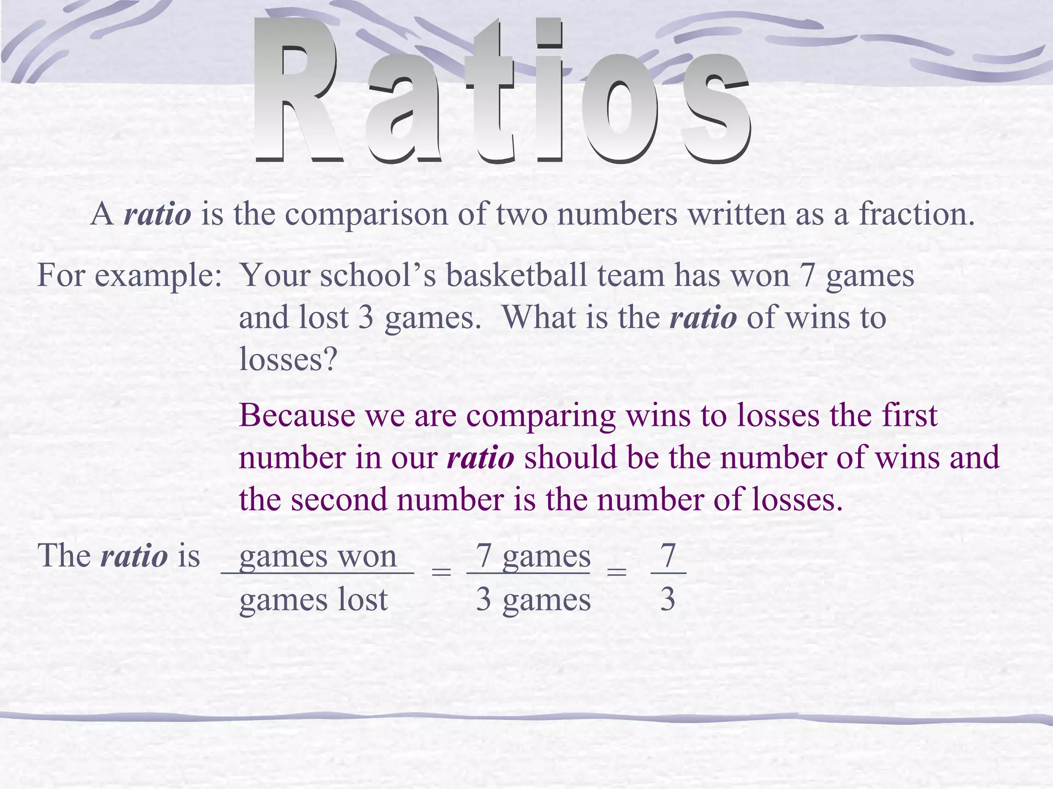Ratios A  ratio  is the comparison of two numbers written as a fraction. For example: Your school&rsquo;s basketball team has won 7 games and lost 3 games.  What is the  ratio  of wins to losses? Because we are comparing wins to losses the first number in our  ratio  should be the number of wins and the second number is the number of losses. The  ratio  is  games won ___________ games lost = 7 games _______ 3 games = 7 __ 3 
