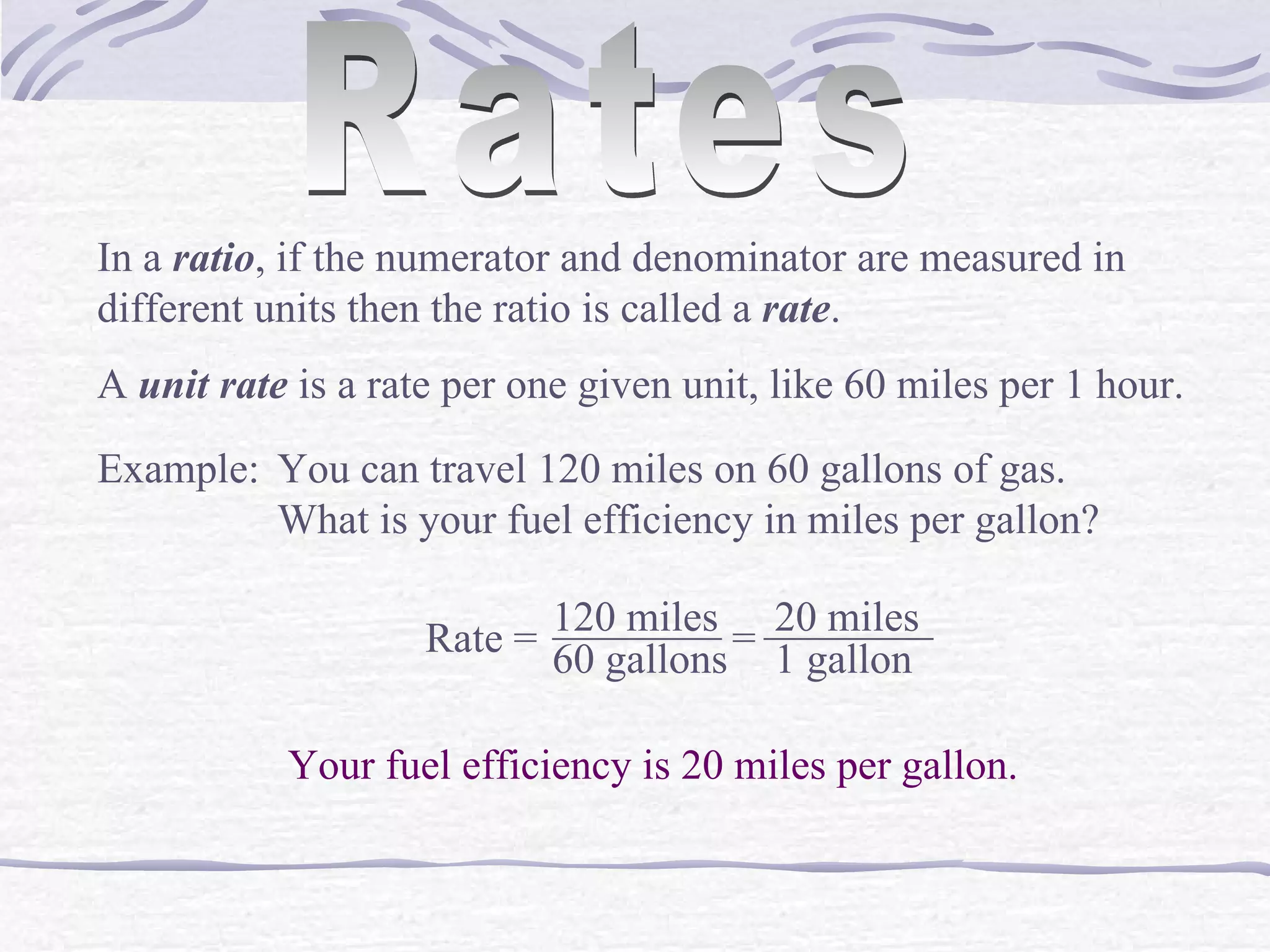Rates In a  ratio , if the numerator and denominator are measured in different units then the ratio is called a  rate . A  unit rate  is a rate per one given unit, like 60 miles per 1 hour. Example: You can travel 120 miles on 60 gallons of gas.  What is your fuel efficiency in miles per gallon? Rate =  120 miles ________ 60 gallons = ________ 20 miles 1 gallon Your fuel efficiency is 20 miles per gallon. 
