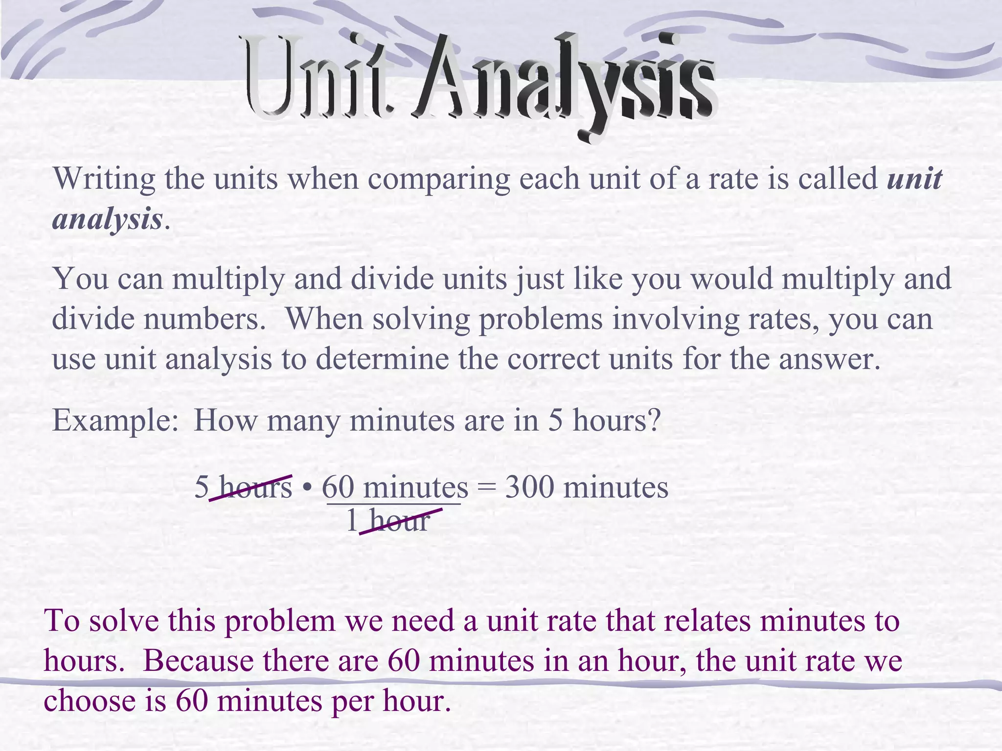 Unit Analysis Writing the units when comparing each unit of a rate is called  unit analysis . You can multiply and divide units just like you would multiply and divide numbers.  When solving problems involving rates, you can use unit analysis to determine the correct units for the answer. Example: How many minutes are in 5 hours? To solve this problem we need a unit rate that relates minutes to hours.  Because there are 60 minutes in an hour, the unit rate we choose is 60 minutes per hour. 5 hours  &bull; 60 minutes ________ 1 hour = 300 minutes 