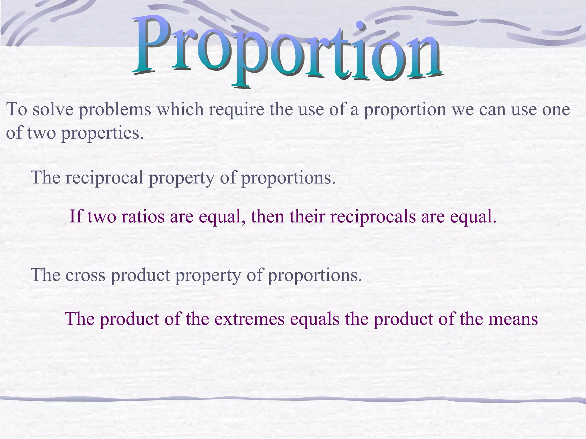 Proportion To solve problems which require the use of a proportion we can use one of two properties. The reciprocal property of proportions. If two ratios are equal, then their reciprocals are equal. The cross product property of proportions. The product of the extremes equals the product of the means 