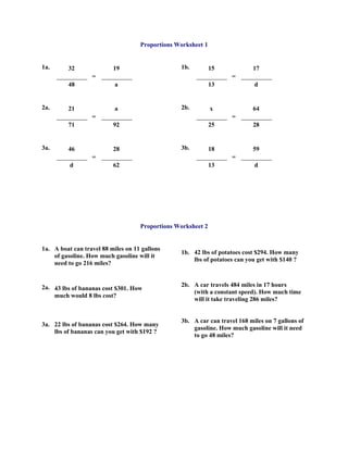 Proportions Worksheet 1


1a.      32               19                     1b.          15           17
                  =                                                 =
         48                a                                  13            d


2a.      21                a                     2b.          x            64
                  =                                                 =
         71               92                                  25           28


3a.      46               28                     3b.          18           59
                  =                                                 =
          d               62                                  13            d




                                    Proportions Worksheet 2


1a. A boat can travel 88 miles on 11 gallons
                                                 1b. 42 lbs of potatoes cost $294. How many
    of gasoline. How much gasoline will it
                                                     lbs of potatoes can you get with $140 ?
    need to go 216 miles?


2a. 43 lbs of bananas cost $301. How             2b. A car travels 484 miles in 17 hours
                                                     (with a constant speed). How much time
    much would 8 lbs cost?
                                                     will it take traveling 286 miles?


                                                 3b. A car can travel 168 miles on 7 gallons of
3a. 22 lbs of bananas cost $264. How many
                                                     gasoline. How much gasoline will it need
    lbs of bananas can you get with $192 ?
                                                     to go 48 miles?
 