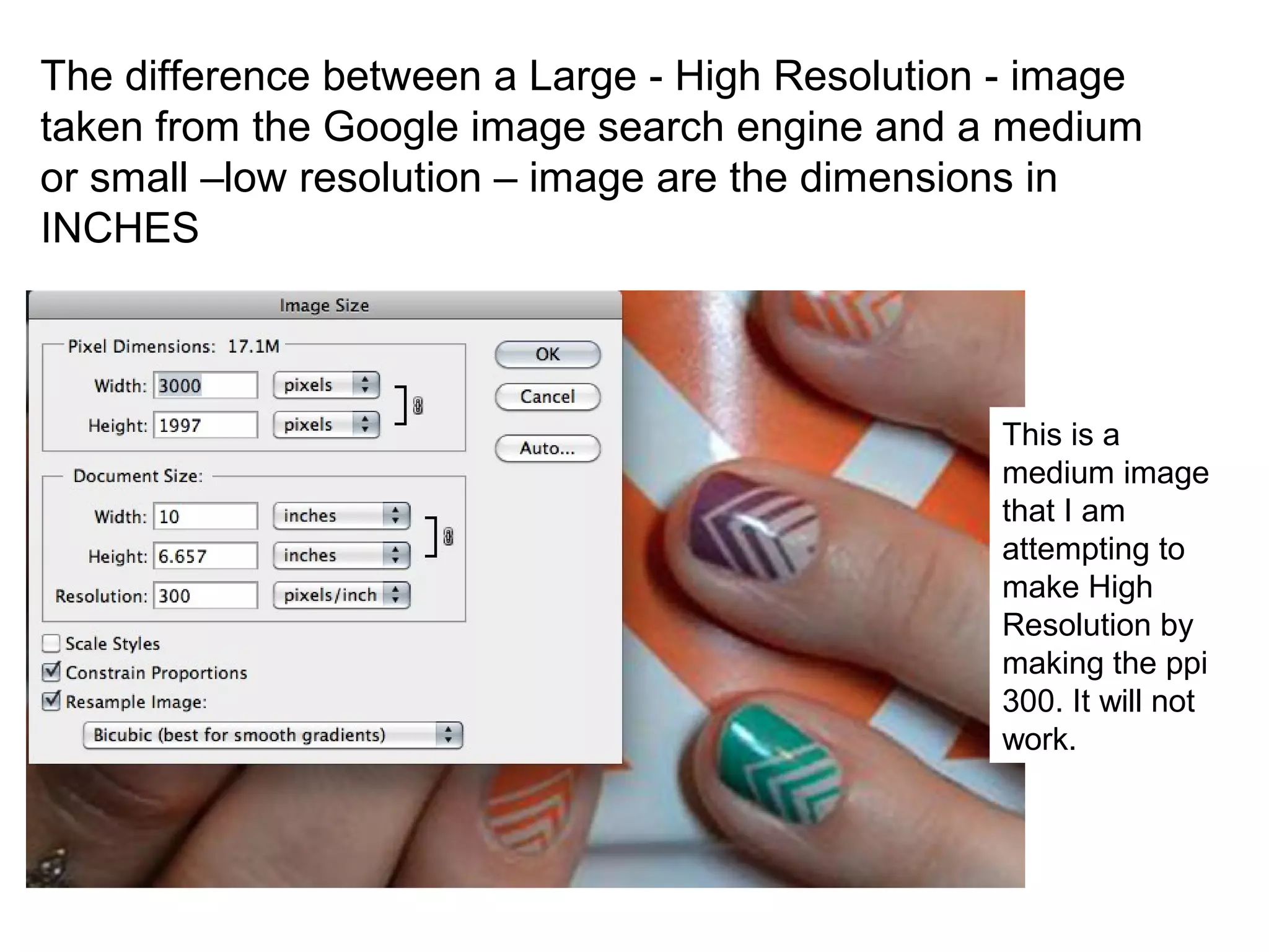 The difference between a Large - High Resolution - image
taken from the Google image search engine and a medium
or small –low resolution – image are the dimensions in
INCHES
This is a
medium image
that I am
attempting to
make High
Resolution by
making the ppi
300. It will not
work.
 