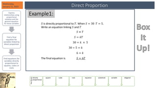 Direct Proportion
Wednesday,
January 11, 2023
Express
relationships using
proportional
notation and the
general equation
for those variables
Find a final
equation for
variables linked by
direct proportion
Find equations for
variables directly
proportional to
squares, cubes or
roots
Key
Words
directly
proportional
square cube root equation substitute variable diagonal
Example1:
𝑆 is directly proportional to 𝑇. When 𝑆 = 30 𝑇 = 5.
Write an equation linking 𝑆 and 𝑇
𝑆 ∝ 𝑇
𝑆 = 𝑘𝑇
30 = 𝑘 × 5
30 ÷ 5 = 𝑘
6 = 𝑘
The final equation is 𝑆 = 6𝑇
 