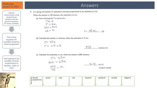 Answers
Wednesday,
January 11, 2023
Express
relationships using
proportional
notation and the
general equation
for those variables
Find a final
equation for
variables linked by
direct proportion
Find equations for
variables directly
proportional to
squares, cubes or
roots
Key
Words
directly
proportional
square cube root equation substitute variable diagonal
 