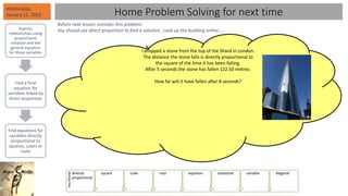 I dropped a stone from the top of the Shard in London.
The distance the stone falls is directly proportional to
the square of the time it has been falling.
After 5 seconds the stone has fallen 122.50 metres.
How far will it have fallen after 8 seconds?
Wednesday,
January 11, 2023
Express
relationships using
proportional
notation and the
general equation
for those variables
Find a final
equation for
variables linked by
direct proportion
Find equations for
variables directly
proportional to
squares, cubes or
roots
Key
Words
directly
proportional
square cube root equation substitute variable diagonal
Home Problem Solving for next time
Before next lesson consider this problem:
You should use direct proportion to find a solution. Look up the building online…..
 