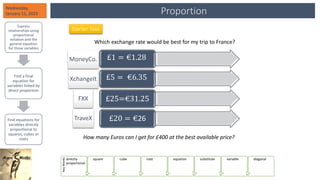 Proportion
Wednesday,
January 11, 2023
Express
relationships using
proportional
notation and the
general equation
for those variables
Find a final
equation for
variables linked by
direct proportion
Find equations for
variables directly
proportional to
squares, cubes or
roots
Key
Words
directly
proportional
square cube root equation substitute variable diagonal
Starter Task
Which exchange rate would be best for my trip to France?
£1 = €1.28
£5 = €6.35
£25=€31.25
£20 = €26
How many Euros can I get for £400 at the best available price?
MoneyCo.
XchangeIt
FXX
TraveX
 