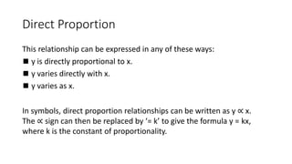 Direct Proportion
This relationship can be expressed in any of these ways:
◼ y is directly proportional to x.
◼ y varies directly with x.
◼ y varies as x.
In symbols, direct proportion relationships can be written as y ∝ x.
The ∝ sign can then be replaced by ‘= k’ to give the formula y = kx,
where k is the constant of proportionality.
 