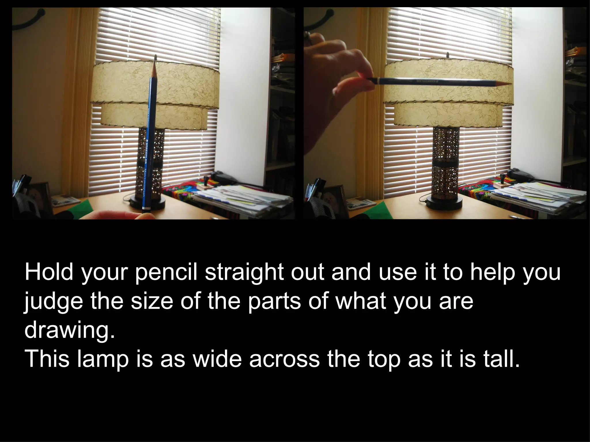 Hold your pencil straight out and use it to help you judge the size of the parts of what you are drawing.  This lamp is as wide across the top as it is tall.  