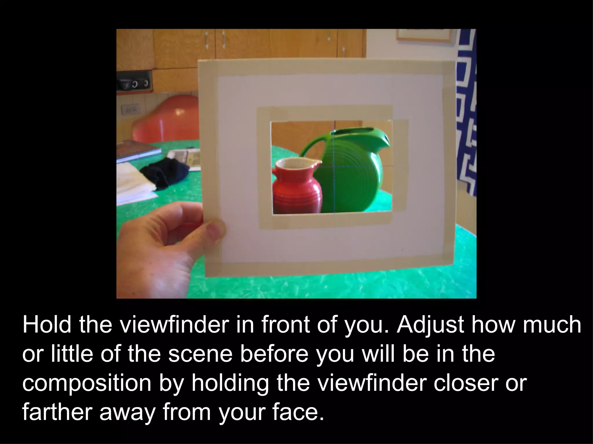 Hold the viewfinder in front of you. Adjust how much or little of the scene before you will be in the composition by holding the viewfinder closer or farther away from your face. 