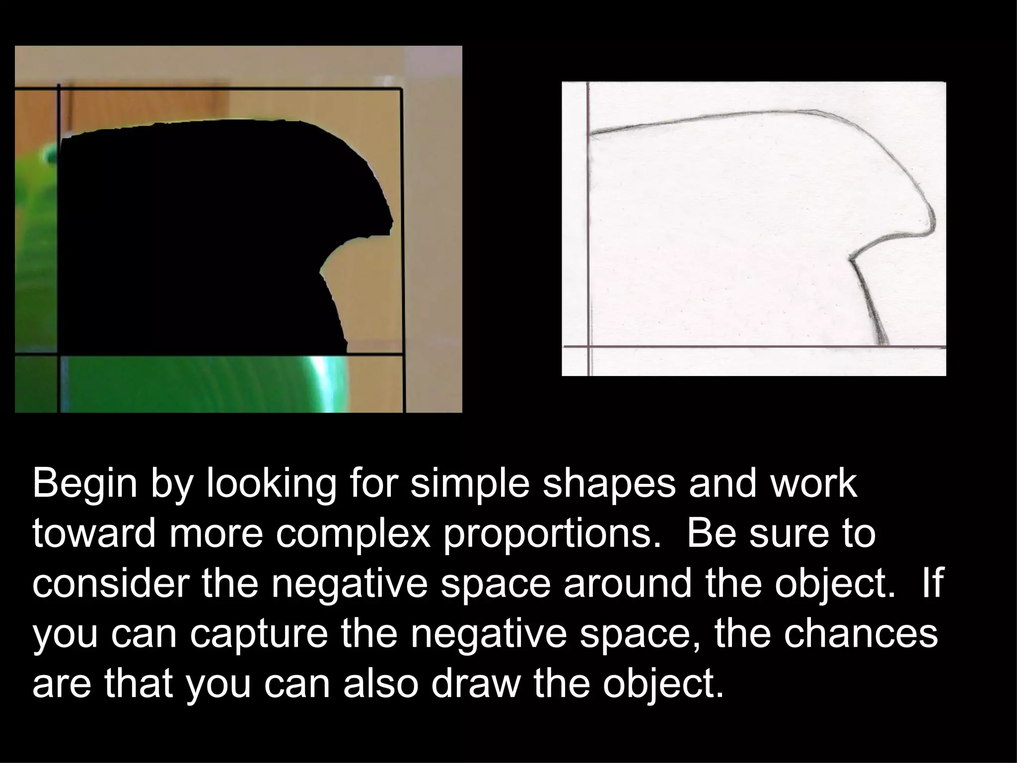 Begin by looking for simple shapes and work toward more complex proportions.  Be sure to consider the negative space around the object.  If you can capture the negative space, the chances are that you can also draw the object. 