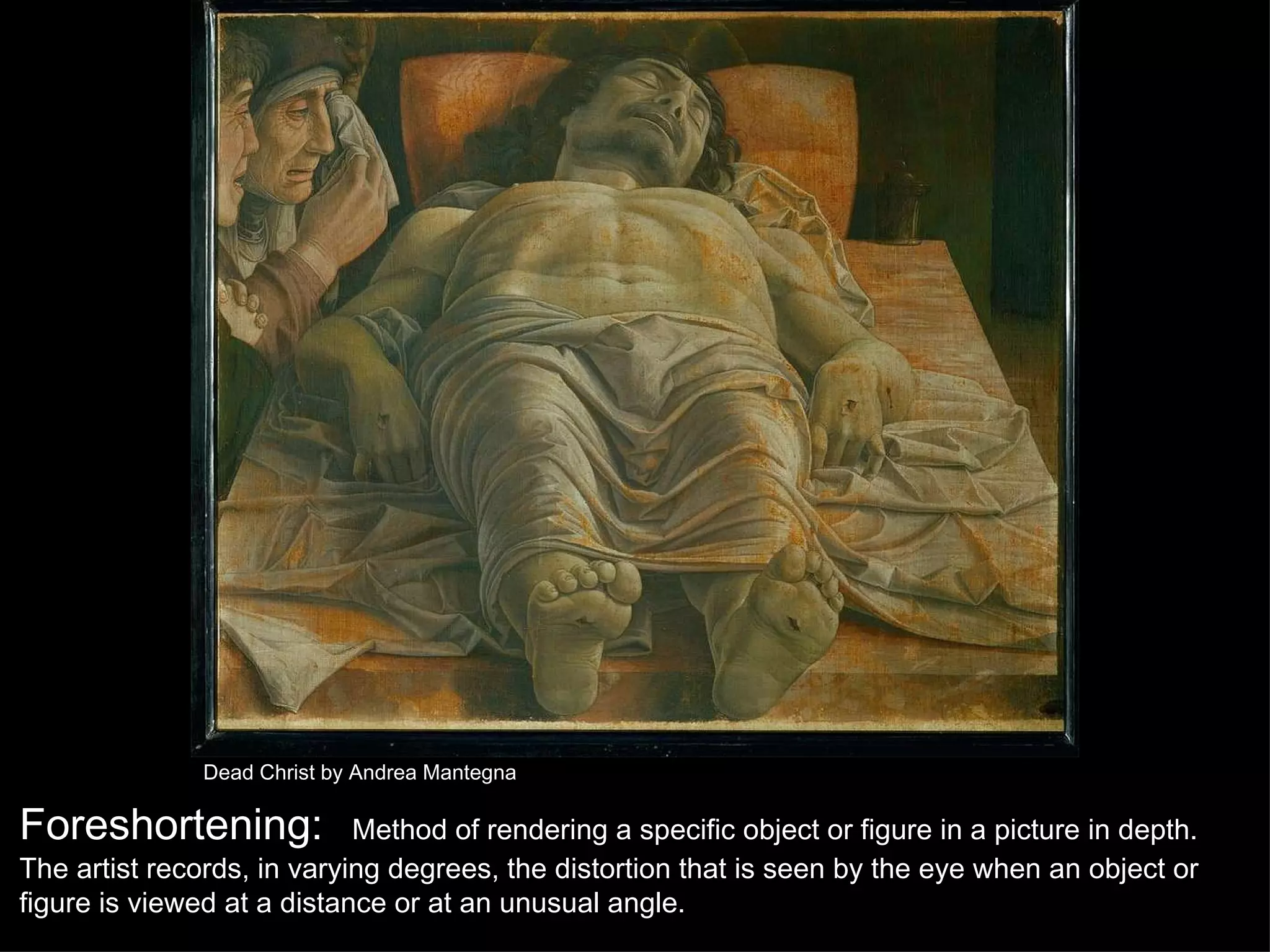 Dead Christ by Andrea Mantegna Foreshortening:   Method of rendering a specific object or figure in a picture in depth. The artist records, in varying degrees, the distortion that is seen by the eye when an object or figure is viewed at a distance or at an unusual angle. 