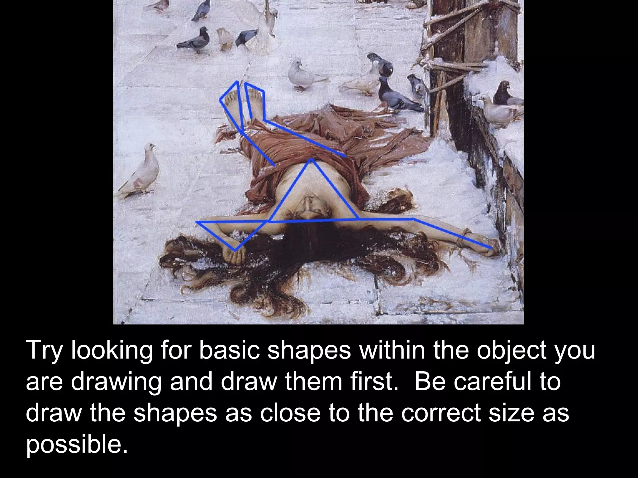 Try looking for basic shapes within the object you are drawing and draw them first.  Be careful to draw the shapes as close to the correct size as possible. 