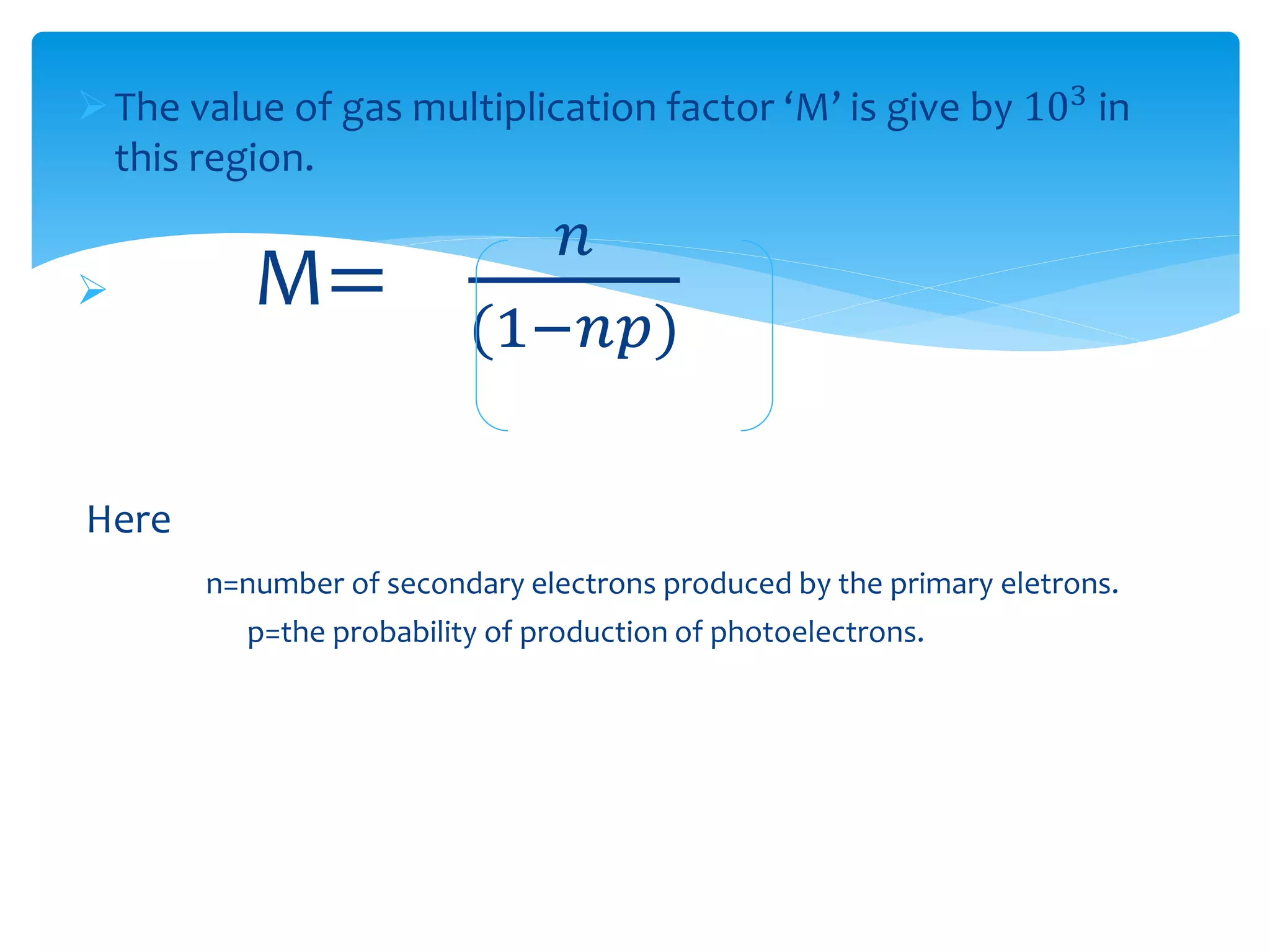 The value of gas multiplication factor ‘M’ is give by 103 in
this region.
 M=
𝑛
(1−𝑛𝑝)
Here
n=number of secondary electrons produced by the primary eletrons.
p=the probability of production of photoelectrons.
 