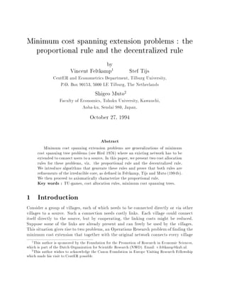 Minimum cost spanning extension problems : the

       proportional rule and the decentralized rule


                                                by

                           Vincent Feltkamp
                                                   1          Stef Tijs

                 CentER and Econometrics Department, Tilburg University,
                    P.O. Box 90153, 5000 LE Tilburg, The Netherlands
                                         Shigeo Muto
                                                          2

                    Faculty of Economics, Tohoku University, Kawauchi,
                                Aoba-ku, Sendai 980, Japan.

                                      October 27, 1994




                                            Abstract

            Minimum cost spanning extension problems are generalizations of minimum
        cost spanning tree problems (see Bird 1976) where an existing network has to be
        extended to connect users to a source. In this paper, we present two cost allocation
        rules for these problems, viz. the proportional rule and the decentralized rule.
        We introduce algorithms that generate these rules and prove that both rules are
        re 