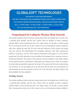 GLOBALSOFT TECHNOLOGIES 
IEEE PROJECTS & SOFTWARE DEVELOPMENTS 
IEEE FINAL YEAR PROJECTS|IEEE ENGINEERING PROJECTS|IEEE STUDENTS PROJECTS|IEEE 
BULK PROJECTS|BE/BTECH/ME/MTECH/MS/MCA PROJECTS|CSE/IT/ECE/EEE PROJECTS 
CELL: +91 98495 39085, +91 99662 35788, +91 98495 57908, +91 97014 40401 
Visit: www.finalyearprojects.org Mail to:ieeefinalsemprojects@gmail.com 
Proportional Fair Coding for Wireless Mesh Networks 
We consider multihop wireless networks carrying unicast flows for multiple users. Each flow has 
a specified delay deadline, and the lossy wireless links are modeled as binary symmetric 
channels (BSCs). Since transmission time, also called airtime, on the links is shared among 
flows, increasing the airtime for one flow comes at the cost of reducing the airtime available to 
other flows sharing the same link. We derive the joint allocation of flow airtimes and coding 
rates that achieves the proportionally fair throughput allocation. This utility optimization 
problem is nonconvex, and one of the technical contributions of this paper is to show that the 
proportional fair utility optimization can nevertheless be decomposed into a sequence of convex 
optimization problems. The solution to this sequence of convex problems is the unique solution 
to the original nonconvex optimization. Surprisingly, this solution can be written in an explicit 
form that yields considerable insight into the nature of the proportional fair jo int airtime/coding 
rate allocation. To our knowledge, this is the first time that the utility fair joint allocation of 
airtime/coding rate has been analyzed, and also one of the first times that utility fairness with 
delay deadlines has been considered. 
Existing System 
We consider multihop wireless networks carrying unicast flows for multiple users. Each flow has 
a specified delay deadline, and the lossy wireless links are modeled as binary symmetric 
channels (BSCs). Since transmission time, also called airtime, on the links is shared among 
flows, increasing the airtime for one flow comes at the cost of reducing the airtime available to 
 