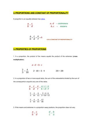 2. PROPORTIONS AND CONSTANT OF PROPORTIONALITY

A proportion is an equality between two ratios.




                                                  K IS A CONSTANT OF PROPORTIONALITY




3. PROPERTIES OF PROPORTIONS


1. In a proportion, the product of the means equals the product of the extremes (cross

multiplication).




2. In a proportion of two or more equal ratios, the sum of the antecedents divided by the sum of

the consequents is equal to any one of the ratios.




3. If the means and extremes in a proportion swap positions, the proportion does not vary.
 