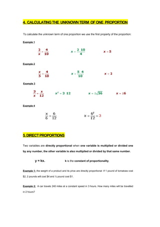 4. CALCULATING THE UNKNOWN TERM OF ONE PROPORTION


To calculate the unknown term of one proportion we use the first property of the proportion:

Example 1




Example 2




Example 3




Example 4




5. DIRECT PROPORTIONS

Two variables are directly proportional when one variable is multiplied or divided one

by any number, the other variable is also multiplied or divided by that same number.


              y = kx.                  k is the constant of proportionality.


Example 1: the weight of a product and its price are directly proportional: If 1 pound of tomatoes cost

$2, 2 pounds will cost $4 and ½ pound cost $1.



Example 2: A car travels 240 miles at a constant speed in 3 hours. How many miles will be travelled

in 2 hours?
 