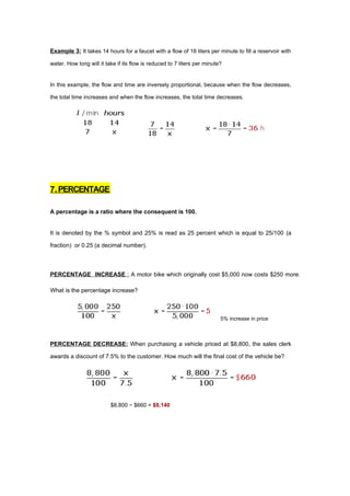 Example 3: It takes 14 hours for a faucet with a flow of 18 liters per minute to fill a reservoir with

water. How long will it take if its flow is reduced to 7 liters per minute?


In this example, the flow and time are inversely proportional, because when the flow decreases,

the total time increases and when the flow increases, the total time decreases.




7. PERCENTAGE

A percentage is a ratio where the consequent is 100.


It is denoted by the % symbol and 25% is read as 25 percent which is equal to 25/100 (a

fraction) or 0.25 (a decimal number).



PERCENTAGE INCREASE : A motor bike which originally cost $5,000 now costs $250 more.

What is the percentage increase?



                                                                          5% increase in price



PERCENTAGE DECREASE: When purchasing a vehicle priced at $8,800, the sales clerk

awards a discount of 7.5% to the customer. How much will the final cost of the vehicle be?




                          $8,800 − $660 = $8,140
 