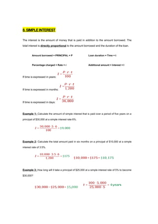 8. SIMPLE INTEREST

The interest is the amount of money that is paid in addition to the amount borrowed. The

total interest is directly proportional to the amount borrowed and the duration of the loan.


        Amount borrowed = PRINCIPAL = P                   Loan duration = Time = t



        Percentage charged = Rate = r                     Additional amount = Interest = I




If time is expressed in years:



If time is expressed in months:



If time is expressed in days:



Example 1: Calculate the amount of simple interest that is paid over a period of five years on a

principal of $30,000 at a simple interest rate 6%.




Example 2: Calculate the total amount paid in six months on a principal of $10,000 at a simple

interest rate of 3.5%.




Example 3: How long will it take a principal of $25,000 at a simple interest rate of 5% to become

$30,000?
 