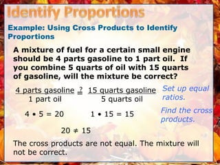 Example: Using Cross Products to Identify
Proportions
A mixture of fuel for a certain small engine
should be 4 parts gasoline to 1 part oil. If
you combine 5 quarts of oil with 15 quarts
of gasoline, will the mixture be correct?
4 parts gasoline
1 part oil
=
? 15 quarts gasoline
5 quarts oil
4 • 5 = 20 1 • 15 = 15
20 ≠ 15
The cross products are not equal. The mixture will
not be correct.
Set up equal
ratios.
Find the cross
products.
 