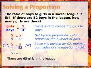 The ratio of boys to girls in a soccer league is
5:4. If there are 52 boys in the league, how
many girls are there?
Write a ratio comparing girls to
boys.
Set Up the proportion. Let x
represent the number of girls.
5
4
girls
boys
=
Since x is divided by 52, multiply
both sides of the equation by 56.
5
4
= x
52
65 = x
(52) (52)5
4
= x
52
There are 65 girls in the league.
 