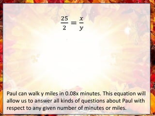 25
2
=
𝑥
𝑦
Paul can walk y miles in 0.08x minutes. This equation will
allow us to answer all kinds of questions about Paul with
respect to any given number of minutes or miles.
 