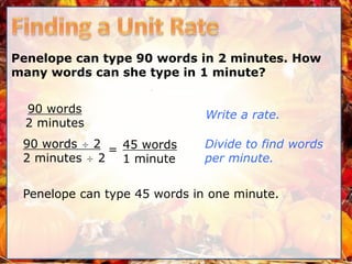 Penelope can type 90 words in 2 minutes. How
many words can she type in 1 minute?
90 words
2 minutes
Write a rate.
=
Penelope can type 45 words in one minute.
90 words ÷ 2
2 minutes ÷ 2
Divide to find words
per minute.
45 words
1 minute
 
