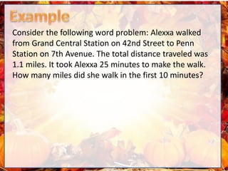 Consider the following word problem: Alexxa walked
from Grand Central Station on 42nd Street to Penn
Station on 7th Avenue. The total distance traveled was
1.1 miles. It took Alexxa 25 minutes to make the walk.
How many miles did she walk in the first 10 minutes?
 