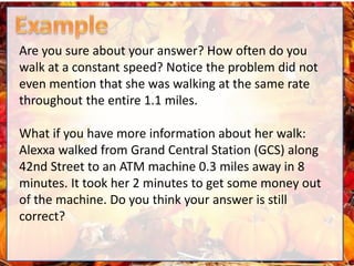 Are you sure about your answer? How often do you
walk at a constant speed? Notice the problem did not
even mention that she was walking at the same rate
throughout the entire 1.1 miles.
What if you have more information about her walk:
Alexxa walked from Grand Central Station (GCS) along
42nd Street to an ATM machine 0.3 miles away in 8
minutes. It took her 2 minutes to get some money out
of the machine. Do you think your answer is still
correct?
 
