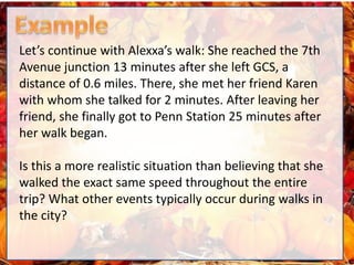Let’s continue with Alexxa’s walk: She reached the 7th
Avenue junction 13 minutes after she left GCS, a
distance of 0.6 miles. There, she met her friend Karen
with whom she talked for 2 minutes. After leaving her
friend, she finally got to Penn Station 25 minutes after
her walk began.
Is this a more realistic situation than believing that she
walked the exact same speed throughout the entire
trip? What other events typically occur during walks in
the city?
 