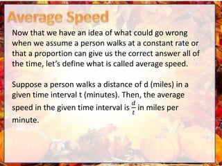 Now that we have an idea of what could go wrong
when we assume a person walks at a constant rate or
that a proportion can give us the correct answer all of
the time, let’s define what is called average speed.
Suppose a person walks a distance of d (miles) in a
given time interval t (minutes). Then, the average
speed in the given time interval is
𝑑
𝑡
in miles per
minute.
 