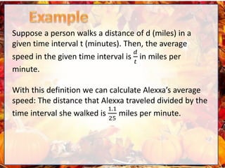 Suppose a person walks a distance of d (miles) in a
given time interval t (minutes). Then, the average
speed in the given time interval is
𝑑
𝑡
in miles per
minute.
With this definition we can calculate Alexxa’s average
speed: The distance that Alexxa traveled divided by the
time interval she walked is
1.1
25
miles per minute.
 