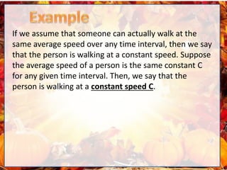 If we assume that someone can actually walk at the
same average speed over any time interval, then we say
that the person is walking at a constant speed. Suppose
the average speed of a person is the same constant C
for any given time interval. Then, we say that the
person is walking at a constant speed C.
 