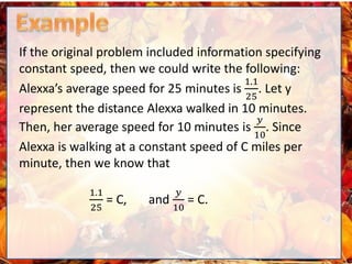 If the original problem included information specifying
constant speed, then we could write the following:
Alexxa’s average speed for 25 minutes is
1.1
25
. Let y
represent the distance Alexxa walked in 10 minutes.
Then, her average speed for 10 minutes is
𝑦
10
. Since
Alexxa is walking at a constant speed of C miles per
minute, then we know that
1.1
25
= C, and
𝑦
10
= C.
 