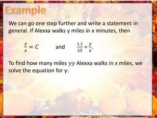 We can go one step further and write a statement in
general. If Alexxa walks y miles in x minutes, then
𝑦
𝑥
= 𝐶 and
1.1
25
=
𝑦
𝑥
.
To find how many miles 𝑦𝑦 Alexxa walks in x miles, we
solve the equation for y:
 