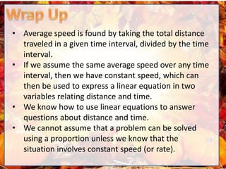 • Average speed is found by taking the total distance
traveled in a given time interval, divided by the time
interval.
• If we assume the same average speed over any time
interval, then we have constant speed, which can
then be used to express a linear equation in two
variables relating distance and time.
• We know how to use linear equations to answer
questions about distance and time.
• We cannot assume that a problem can be solved
using a proportion unless we know that the
situation involves constant speed (or rate).
 
