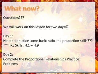 Questions???
We will work on this lesson for two days
Day 1:
Need to practice some basic ratio and proportion skills???
** IXL Skills: H.1 – H.9
Day 2:
Complete the Proportional Relationships Practice
Problems
 