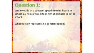 Wesley walks at a constant speed from his house to
school 1.5 miles away. It took him 25 minutes to get to
school.
What fraction represents his constant speed?
 