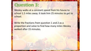 Wesley walks at a constant speed from his house to
school 1.5 miles away. It took him 25 minutes to get to
school.
Write the fractions from question 1 and 2 as a
proportion and solve to find how many miles Wesley
walked after 15 minutes.
 