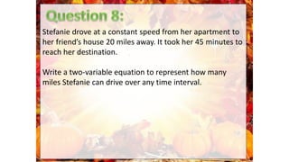 Stefanie drove at a constant speed from her apartment to
her friend’s house 20 miles away. It took her 45 minutes to
reach her destination.
Write a two-variable equation to represent how many
miles Stefanie can drive over any time interval.
 