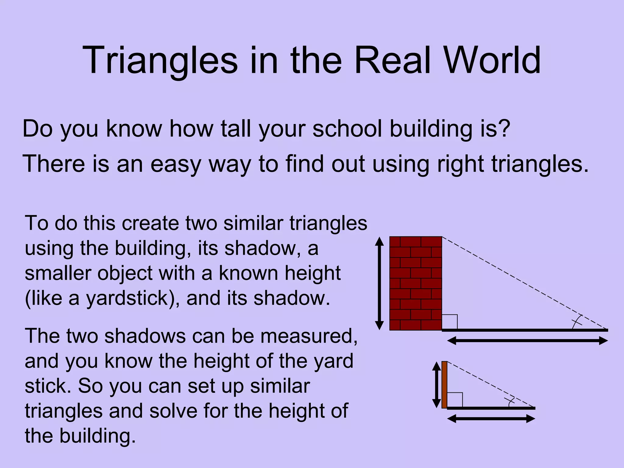 Triangles in the Real World
Do you know how tall your school building is?
There is an easy way to find out using right triangles.

To do this create two similar triangles
using the building, its shadow, a
smaller object with a known height
(like a yardstick), and its shadow.
The two shadows can be measured,
and you know the height of the yard
stick. So you can set up similar
triangles and solve for the height of
the building.
 