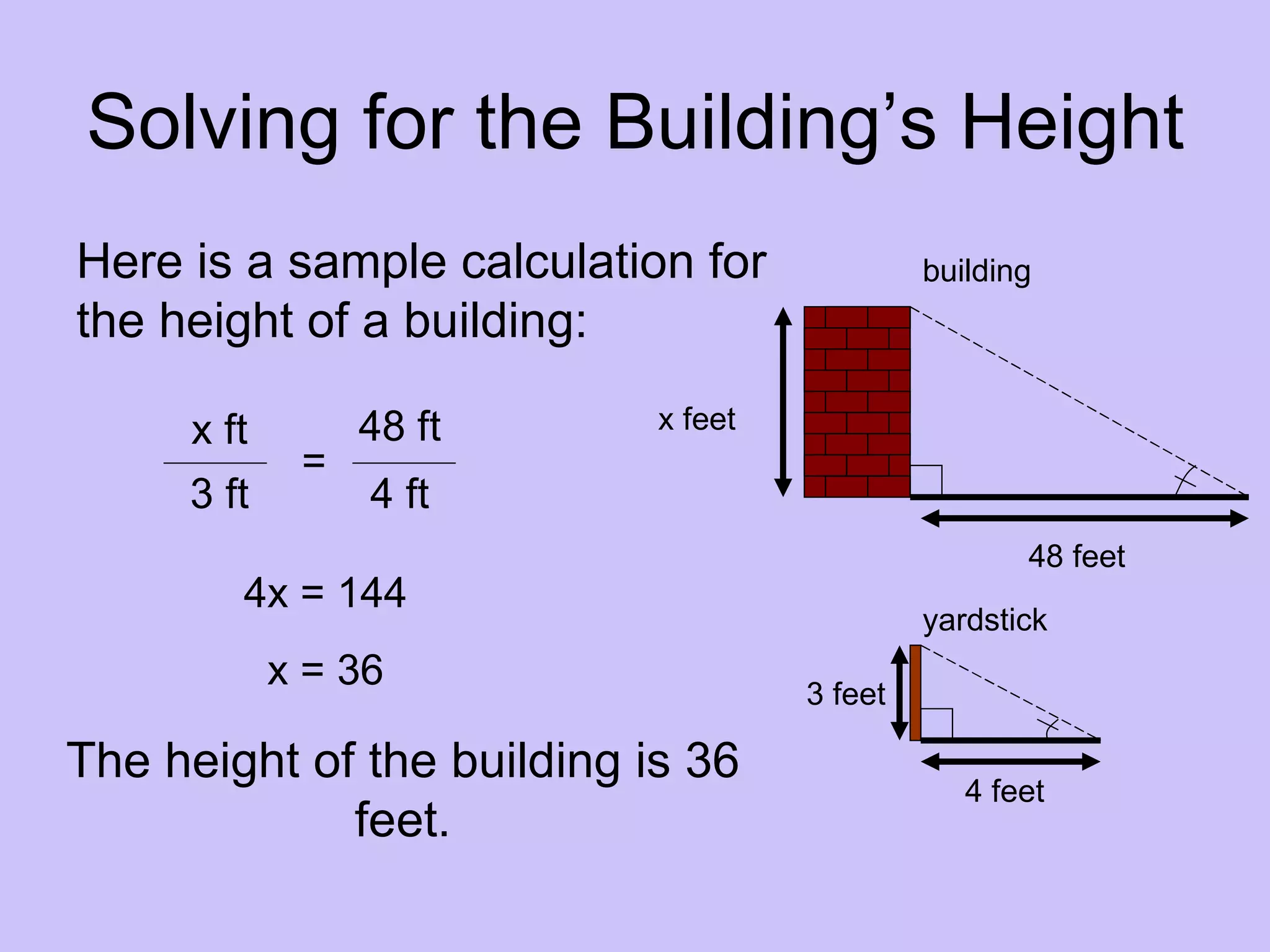 Solving for the Building’s Height
Here is a sample calculation for              building
the height of a building:

     x ft        48 ft      x feet
             =
     3 ft        4 ft
                                                     48 feet
        4x = 144
                                              yardstick
            x = 36                   3 feet

The height of the building is 36                 4 feet
             feet.
 