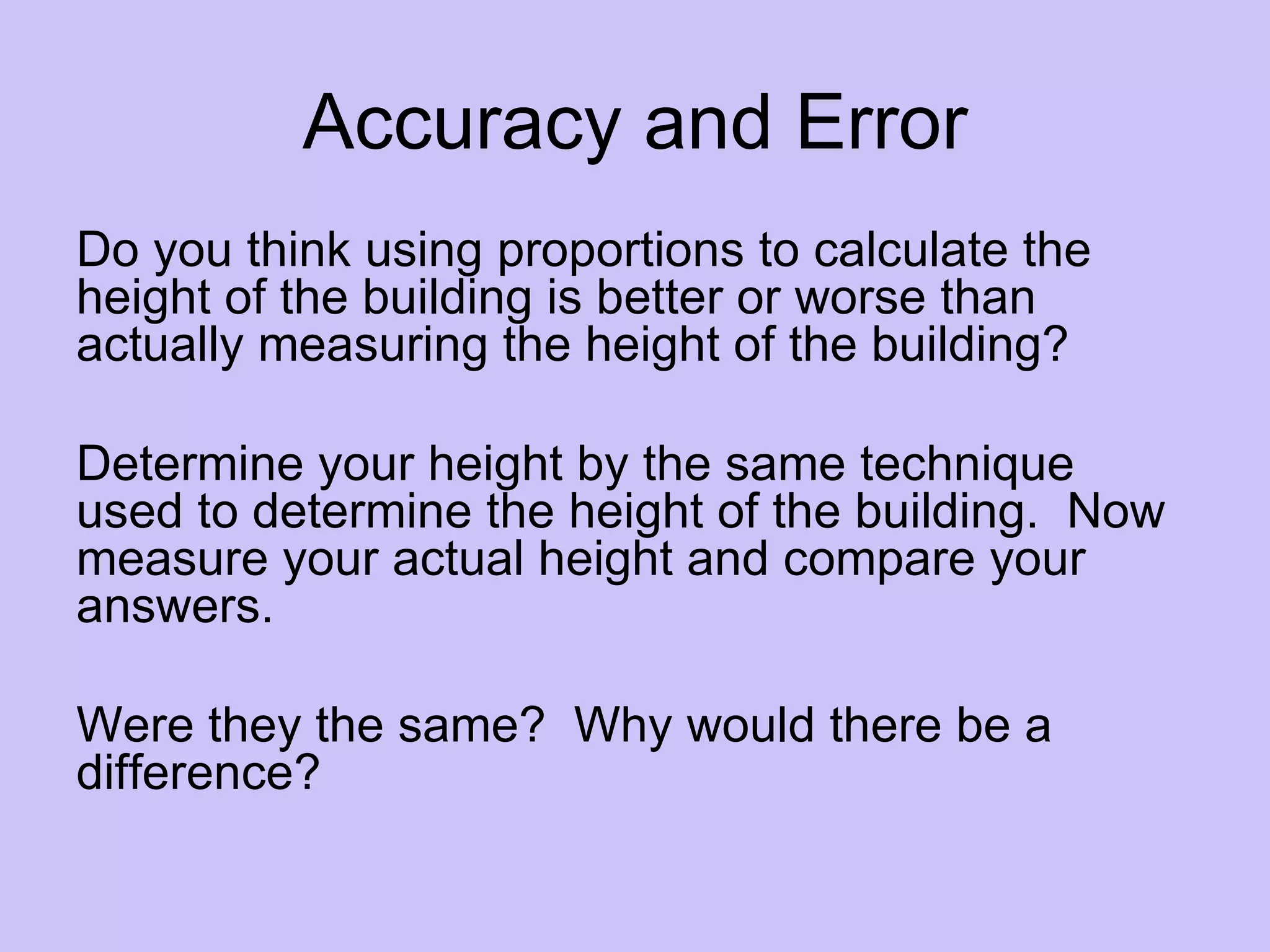 Accuracy and Error
Do you think using proportions to calculate the
height of the building is better or worse than
actually measuring the height of the building?

Determine your height by the same technique
used to determine the height of the building. Now
measure your actual height and compare your
answers.

Were they the same? Why would there be a
difference?
 