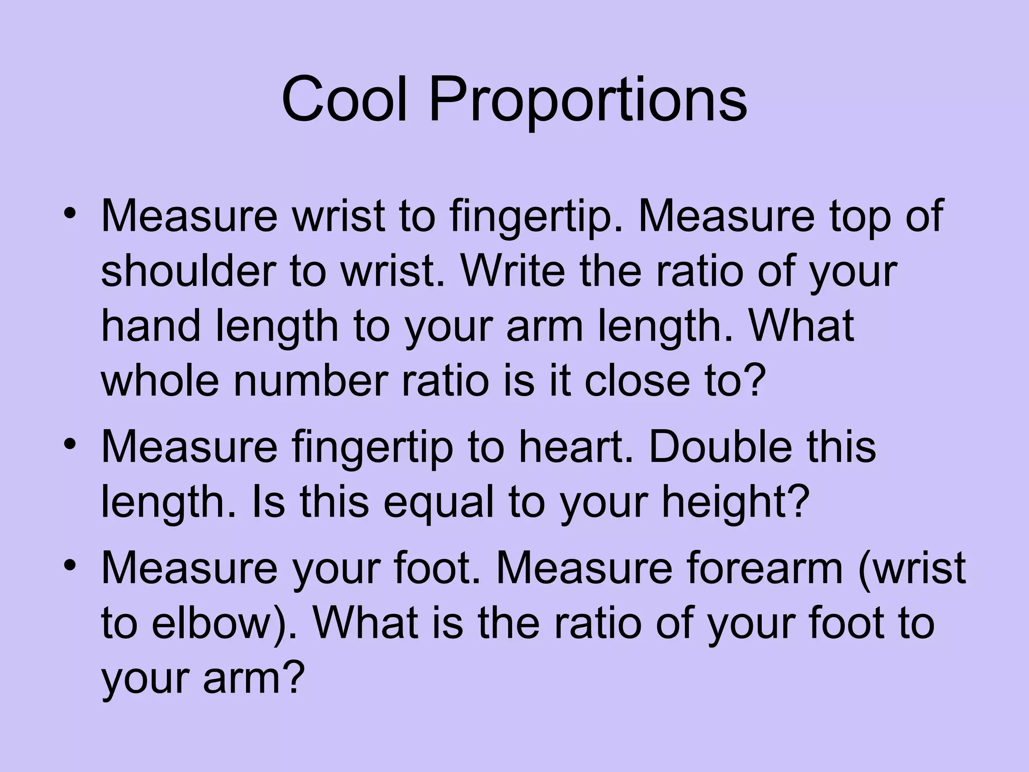 Cool Proportions
• Measure wrist to fingertip. Measure top of
  shoulder to wrist. Write the ratio of your
  hand length to your arm length. What
  whole number ratio is it close to?
• Measure fingertip to heart. Double this
  length. Is this equal to your height?
• Measure your foot. Measure forearm (wrist
  to elbow). What is the ratio of your foot to
  your arm?
 