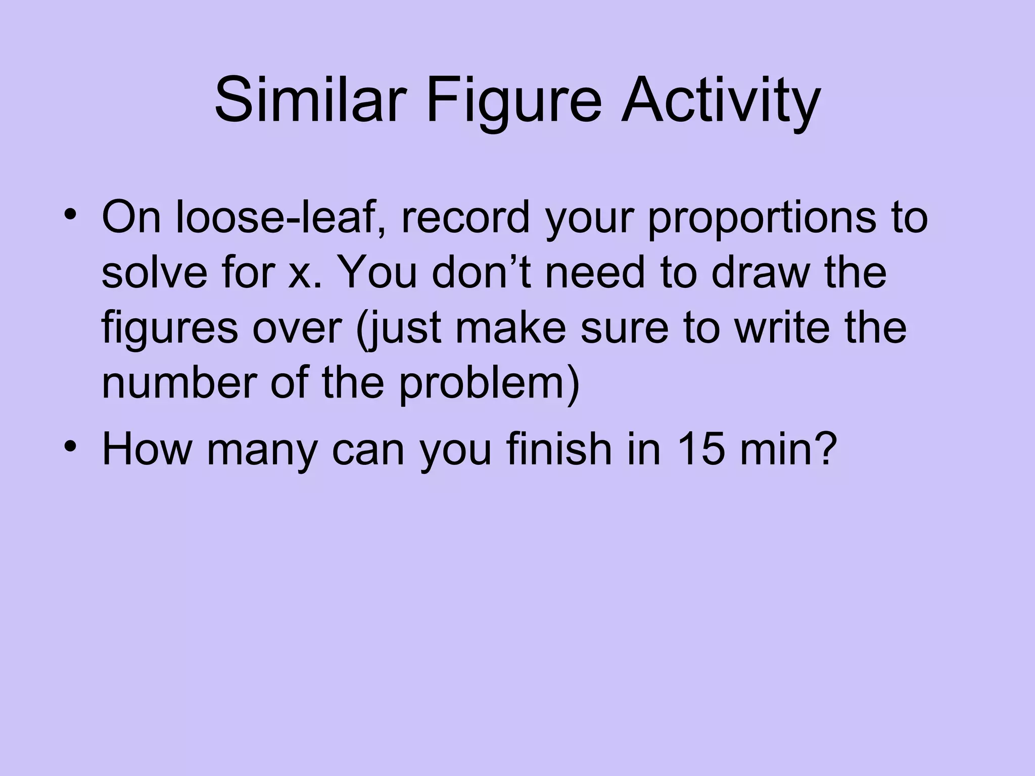 Similar Figure Activity
• On loose-leaf, record your proportions to
  solve for x. You don’t need to draw the
  figures over (just make sure to write the
  number of the problem)
• How many can you finish in 15 min?
 